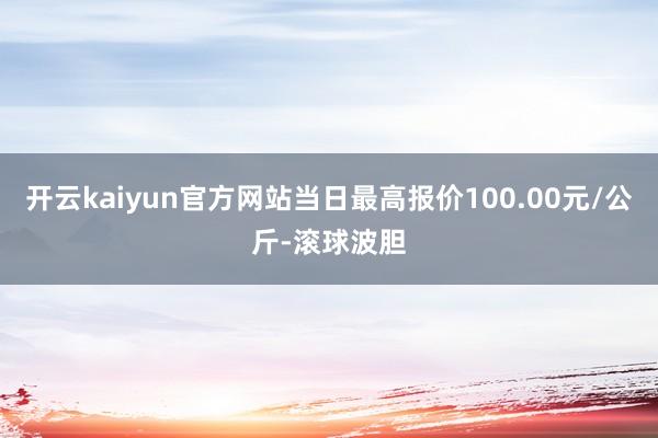 开云kaiyun官方网站当日最高报价100.00元/公斤-滚球波胆