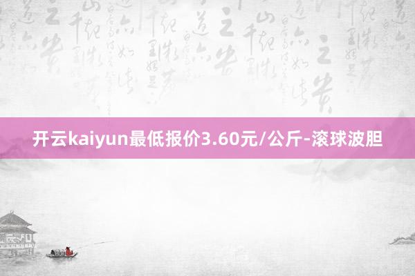开云kaiyun最低报价3.60元/公斤-滚球波胆