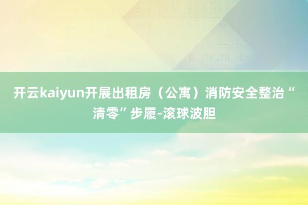开云kaiyun开展出租房（公寓）消防安全整治“清零”步履-滚球波胆