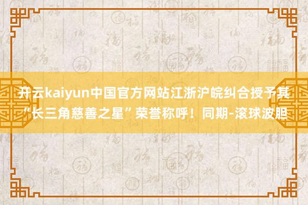 开云kaiyun中国官方网站江浙沪皖纠合授予其“长三角慈善之星”荣誉称呼！同期-滚球波胆