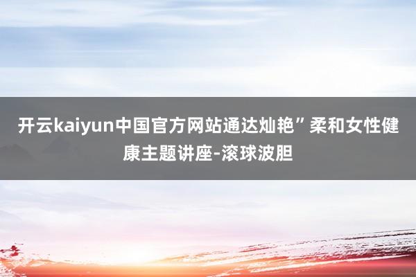 开云kaiyun中国官方网站通达灿艳”柔和女性健康主题讲座-滚球波胆
