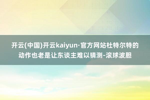 开云(中国)开云kaiyun·官方网站杜特尔特的动作也老是让东谈主难以猜测-滚球波胆