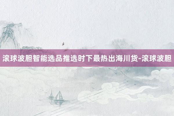 滚球波胆智能选品推选时下最热出海川货-滚球波胆
