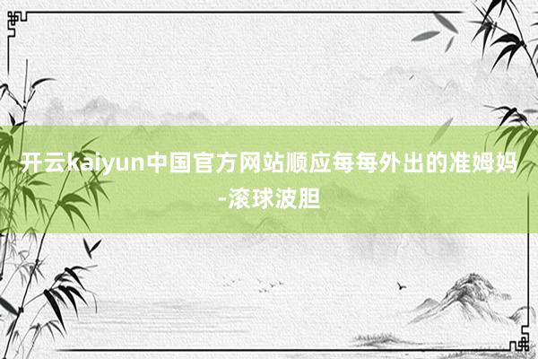开云kaiyun中国官方网站顺应每每外出的准姆妈-滚球波胆