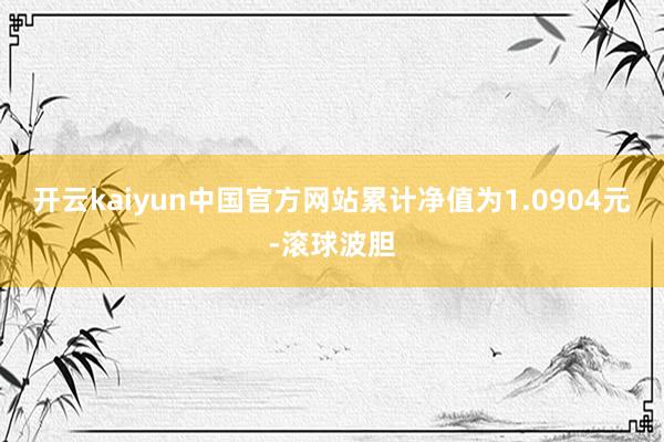 开云kaiyun中国官方网站累计净值为1.0904元-滚球波胆