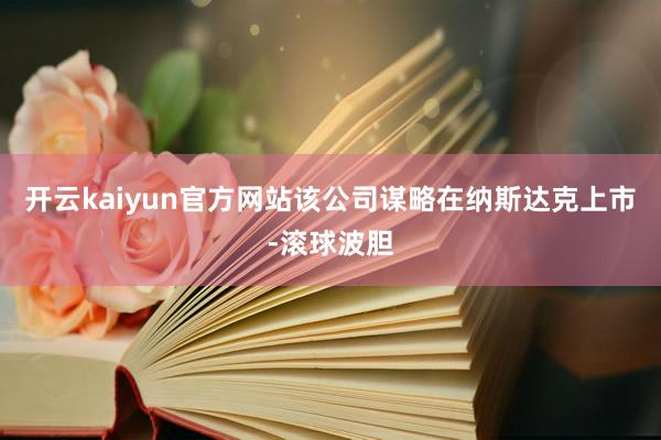 开云kaiyun官方网站该公司谋略在纳斯达克上市-滚球波胆