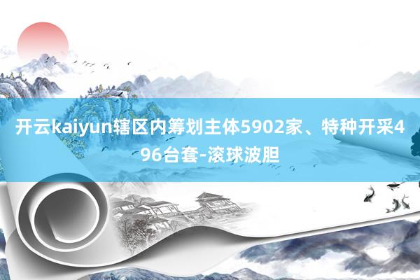 开云kaiyun辖区内筹划主体5902家、特种开采496台套-滚球波胆