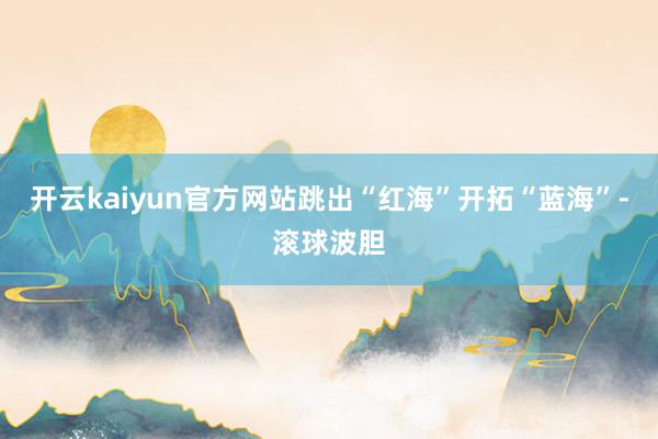 开云kaiyun官方网站跳出“红海”开拓“蓝海”-滚球波胆
