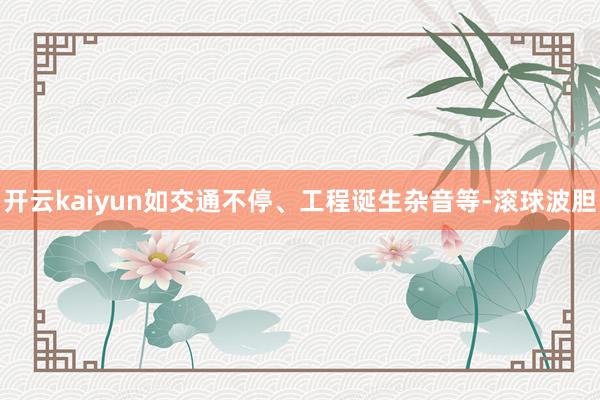 开云kaiyun如交通不停、工程诞生杂音等-滚球波胆