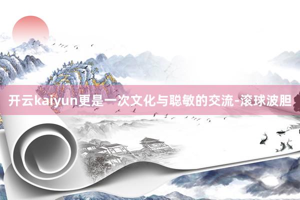 开云kaiyun更是一次文化与聪敏的交流-滚球波胆