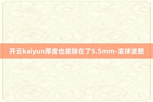 开云kaiyun厚度也拔除在了5.5mm-滚球波胆