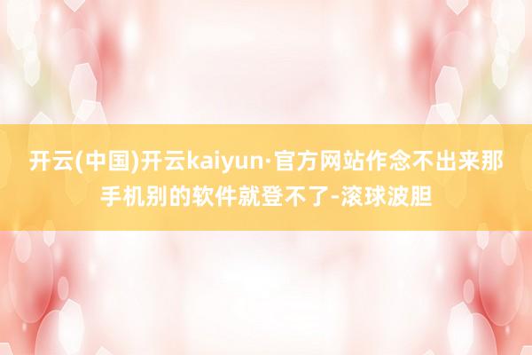 开云(中国)开云kaiyun·官方网站作念不出来那手机别的软件就登不了-滚球波胆