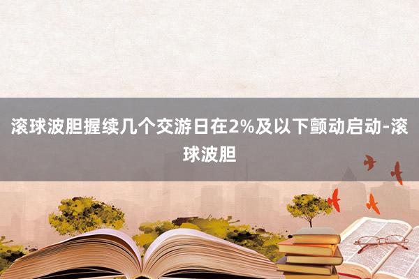 滚球波胆握续几个交游日在2%及以下颤动启动-滚球波胆