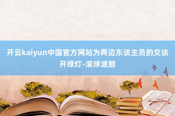 开云kaiyun中国官方网站为两边东谈主员的交谈开绿灯-滚球波胆