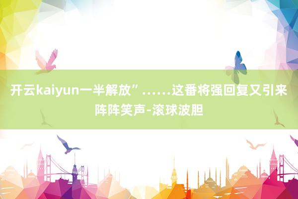 开云kaiyun一半解放”……这番将强回复又引来阵阵笑声-滚球波胆