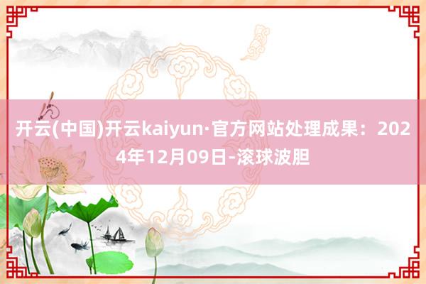 开云(中国)开云kaiyun·官方网站处理成果：2024年12月09日-滚球波胆