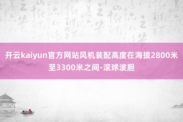开云kaiyun官方网站风机装配高度在海拔2800米至3300米之间-滚球波胆