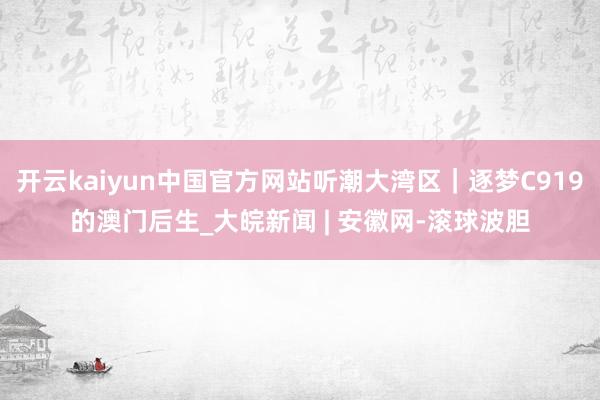 开云kaiyun中国官方网站听潮大湾区｜逐梦C919的澳门后生_大皖新闻 | 安徽网-滚球波胆