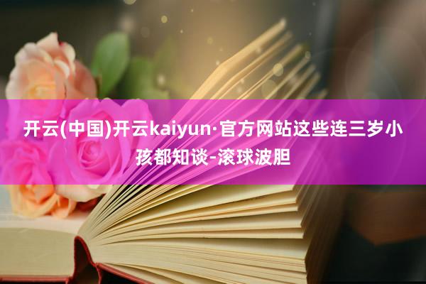 开云(中国)开云kaiyun·官方网站这些连三岁小孩都知谈-滚球波胆