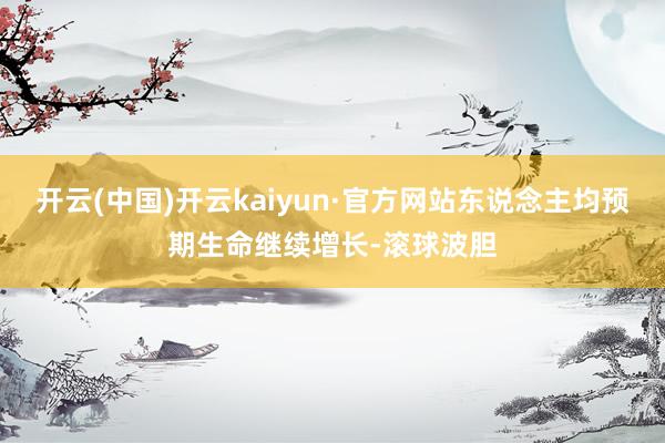 开云(中国)开云kaiyun·官方网站东说念主均预期生命继续增长-滚球波胆