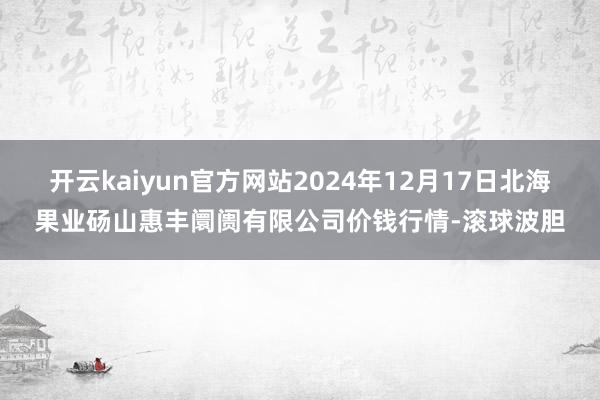 开云kaiyun官方网站2024年12月17日北海果业砀山惠丰阛阓有限公司价钱行情-滚球波胆