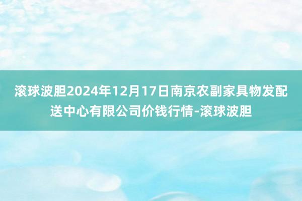 滚球波胆2024年12月17日南京农副家具物发配送中心有限公司价钱行情-滚球波胆