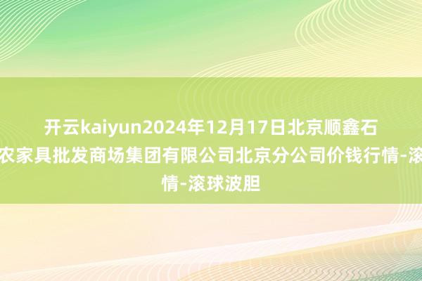开云kaiyun2024年12月17日北京顺鑫石门国外农家具批发商场集团有限公司北京分公司价钱行情-滚球波胆