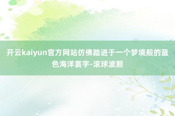 开云kaiyun官方网站仿佛踏进于一个梦境般的蓝色海洋寰宇-滚球波胆