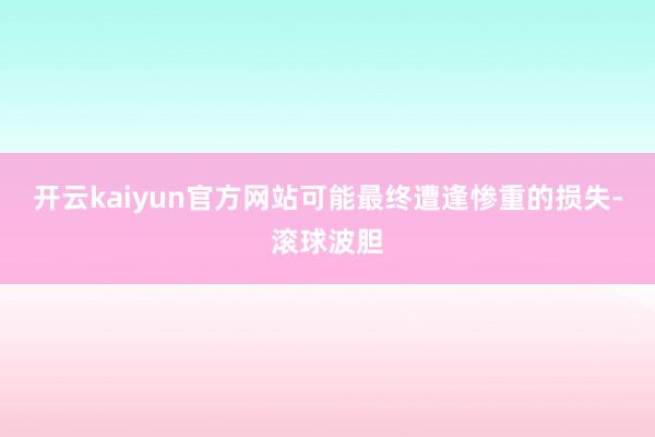 开云kaiyun官方网站可能最终遭逢惨重的损失-滚球波胆