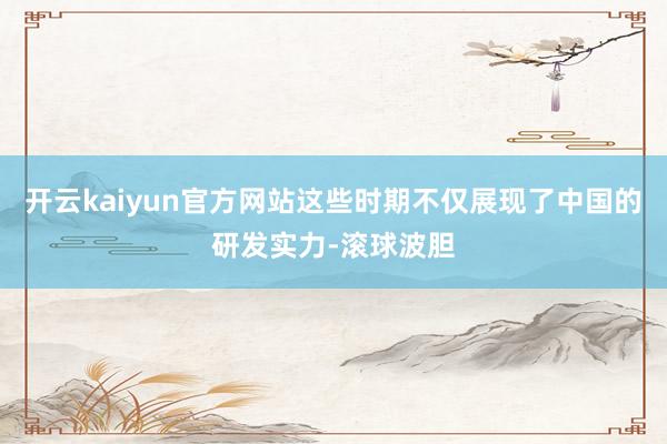 开云kaiyun官方网站这些时期不仅展现了中国的研发实力-滚球波胆