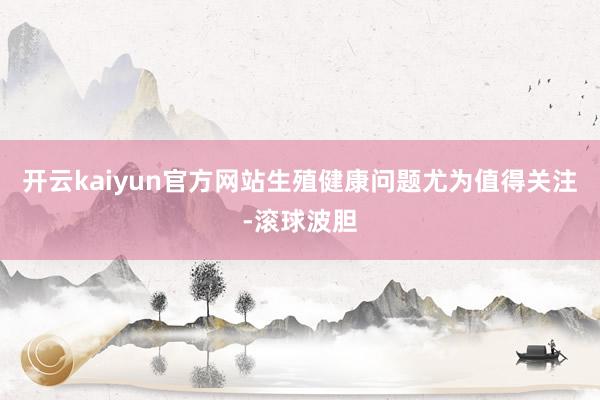 开云kaiyun官方网站生殖健康问题尤为值得关注-滚球波胆
