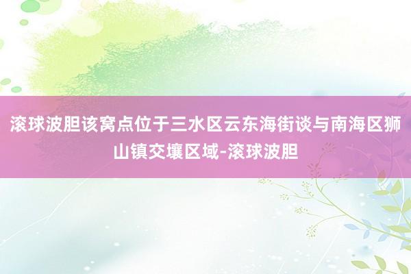 滚球波胆该窝点位于三水区云东海街谈与南海区狮山镇交壤区域-滚球波胆