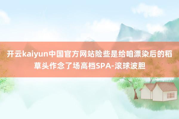 开云kaiyun中国官方网站险些是给咱漂染后的稻草头作念了场高档SPA-滚球波胆