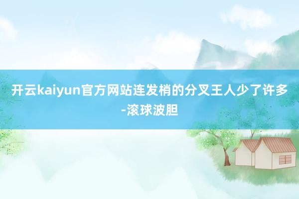 开云kaiyun官方网站连发梢的分叉王人少了许多-滚球波胆