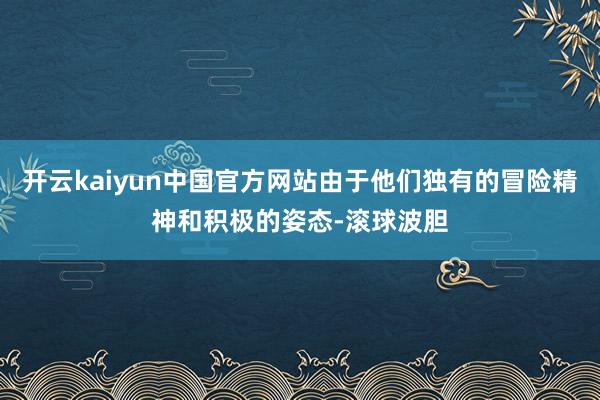 开云kaiyun中国官方网站由于他们独有的冒险精神和积极的姿态-滚球波胆