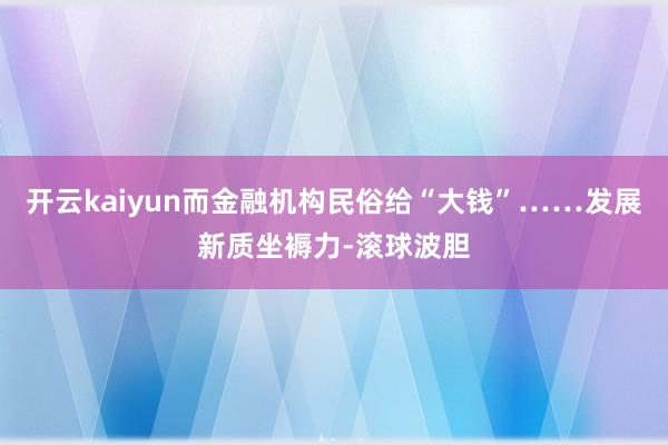 开云kaiyun而金融机构民俗给“大钱”……发展新质坐褥力-滚球波胆