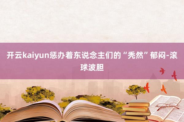 开云kaiyun惩办着东说念主们的“秃然”郁闷-滚球波胆