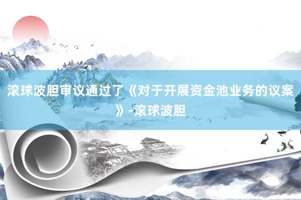 滚球波胆审议通过了《对于开展资金池业务的议案》-滚球波胆