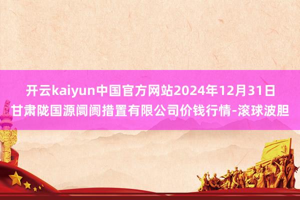开云kaiyun中国官方网站2024年12月31日甘肃陇国源阛阓措置有限公司价钱行情-滚球波胆