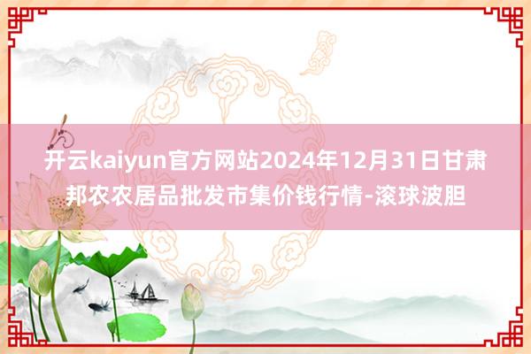 开云kaiyun官方网站2024年12月31日甘肃邦农农居品批发市集价钱行情-滚球波胆