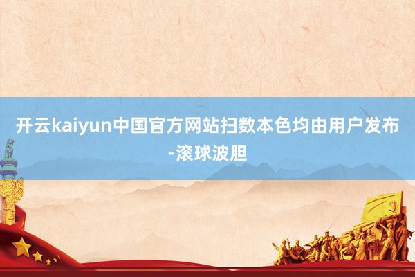 开云kaiyun中国官方网站扫数本色均由用户发布-滚球波胆