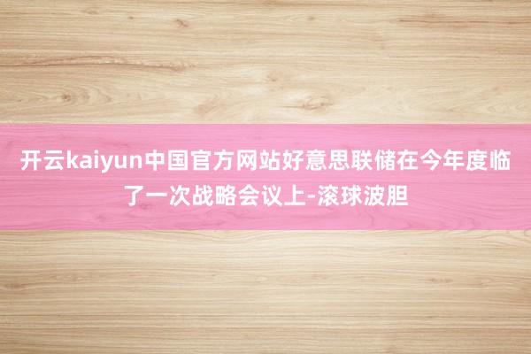 开云kaiyun中国官方网站好意思联储在今年度临了一次战略会议上-滚球波胆