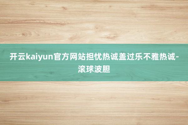 开云kaiyun官方网站担忧热诚盖过乐不雅热诚-滚球波胆