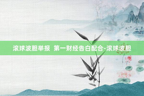 滚球波胆举报  第一财经告白配合-滚球波胆