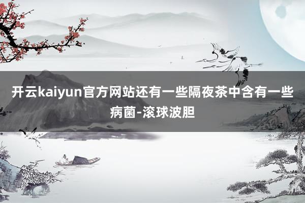 开云kaiyun官方网站还有一些隔夜茶中含有一些病菌-滚球波胆