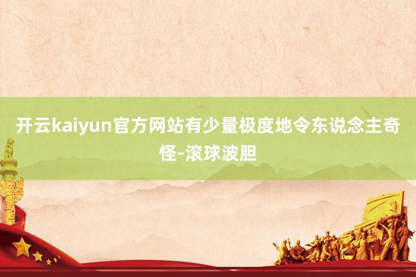 开云kaiyun官方网站有少量极度地令东说念主奇怪-滚球波胆