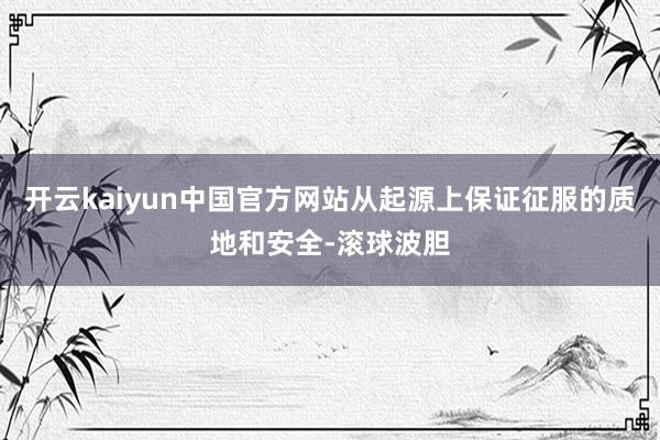 开云kaiyun中国官方网站从起源上保证征服的质地和安全-滚球波胆