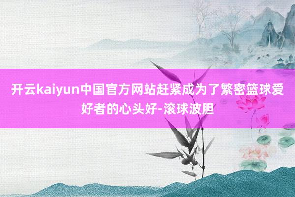 开云kaiyun中国官方网站赶紧成为了繁密篮球爱好者的心头好-滚球波胆