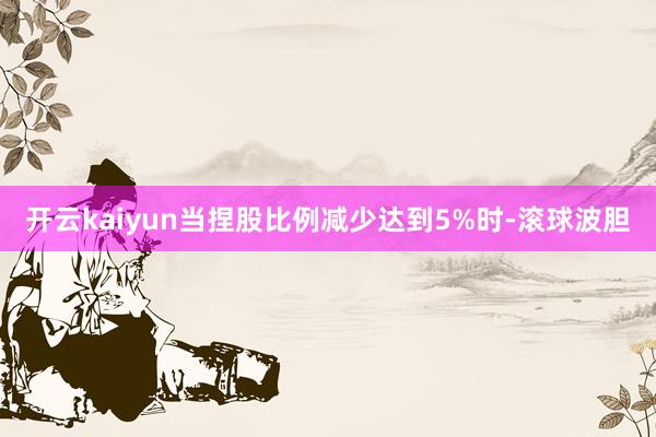 开云kaiyun当捏股比例减少达到5%时-滚球波胆
