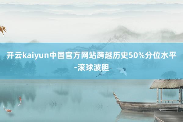 开云kaiyun中国官方网站跨越历史50%分位水平-滚球波胆